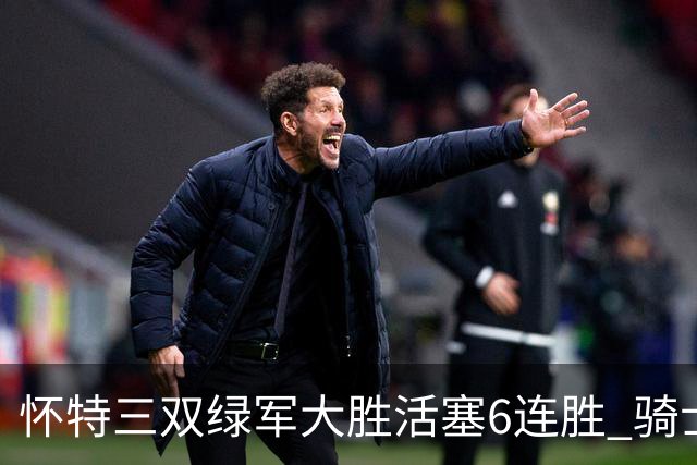 怀特三双绿军大胜活塞6连胜 骑士险胜步行者